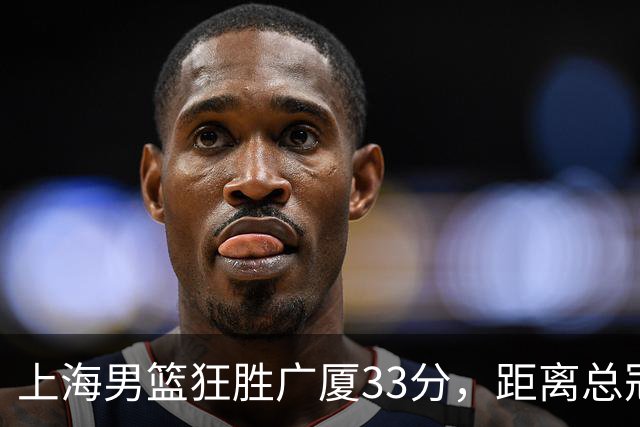 上海男篮狂胜广厦33分，距离总冠军仅一步之遥！
