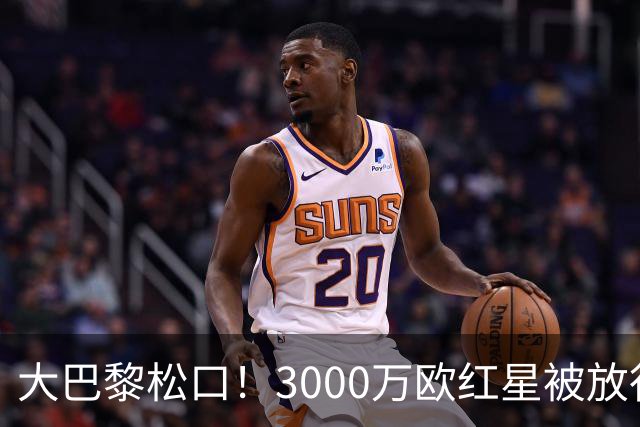 大巴黎松口！3000万欧红星被放行 维拉该不该接盘？