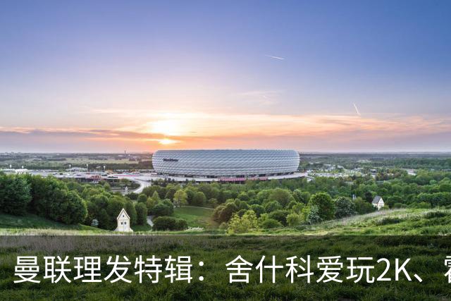 曼联理发特辑：舍什科爱玩2K、霍格沃兹 姆伯莫精通Apex、LOL