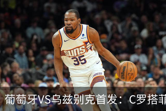 葡萄牙VS乌兹别克首发：C罗搭菲利克斯 B费配巴黎双星