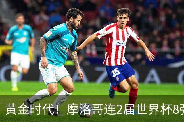 黄金时代！摩洛哥连2届世界杯8强 各级国字号花繁叶茂