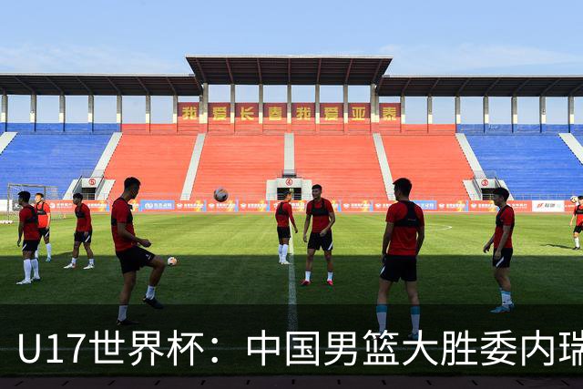 U17世界杯：中国男篮大胜委内瑞拉 陈昱休三分5中5张懿赵杰15+7+5